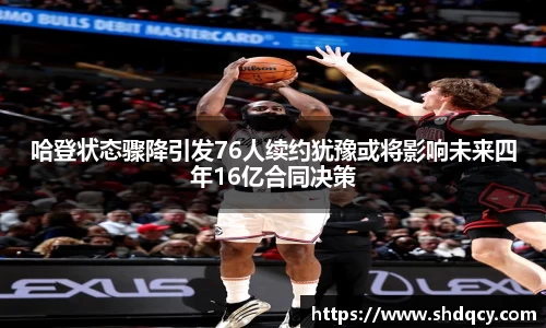 哈登状态骤降引发76人续约犹豫或将影响未来四年16亿合同决策